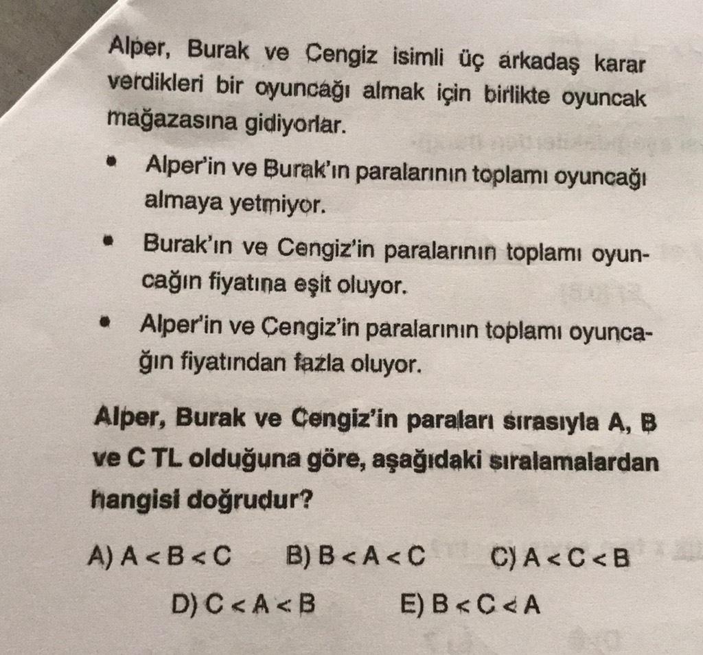 Alper, Burak ve Cengiz isimli üç arkadaş karar
verdikleri bir oyuncağı almak için birlikte oyuncak
mağazasına gidiyorlar.
Alper'in ve Burak'ın paralarının toplamı oyuncağı
almaya yetmiyor.
Burak'ın ve Cengiz'in paralarının toplamı oyun-
cağın fiyatına eşit oluyor.
Alper'in ve Cengiz'in paralarının toplamı oyunca-
ğın fiyatından fazla oluyor.
Alper, Burak ve Cengiz'in paraları sırasıyla A, B
ve CTL olduğuna göre, aşağıdaki sıralamalardan
hangisi doğrudur?
A) A <B<C B) B<A<C C) A <C<B
D) C<A<B E) B<C<A
