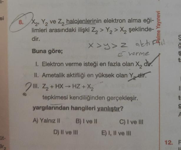 2-
si
2
8. X, Y, ve Z2 halojenlerinin elektron alma eği-
limleri arasındaki ilişki Z2 > Y2 > X, şeklinde-
dir.
alme Yayınevi
Uno)
x >y>z aktiffil
ş
t
Buna göre;
é verme
1. Elektron verme isteği en fazla olan X, div.
X2
II. Ametalik aktifliği en yüksek olan