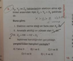 2-
si
2
8. X, Y, ve Z2 halojenlerinin elektron alma eği-
limleri arasındaki ilişki Z2 > Y2 > X, şeklinde-
dir.
alme Yayınevi
Uno)
x >y>z aktiffil
ş
t
Buna göre;
é verme
1. Elektron verme isteği en fazla olan X, div.
X2
II. Ametalik aktifliği en yüksek olan Yetir.
2 . > +
III. Z2 + HX - HZ + X2
tepkimesi kendiliğinden gerçekleşir.
yargılarından hangileri yanlıştır?
1
t
g
A) Yalnız II
B) I ve II
C) I ve III
D) Il ve III
E) I, II ve III
út-
12. F
Brn
1
