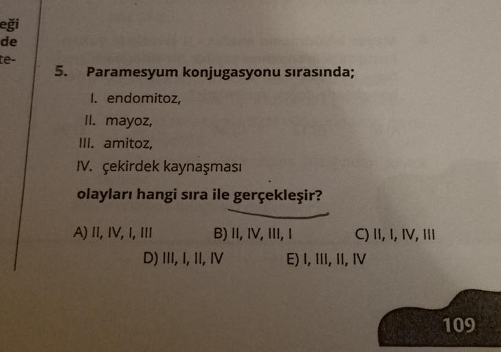 eği
de
te-
5.
Paramesyum konjugasyonu sırasında;
I. endomitoz,
II. mayoz,
III. amitoz,
IV. çekirdek kaynaşması
olayları hangi sıra ile gerçekleşir?
A) II, IV, I, III B) II, IV, III, I C) II, I, IV, III
D) III, I, II, IV E) I, III, II, IV
109
