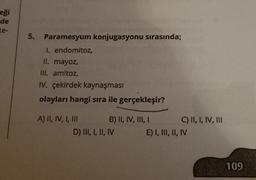eği
de
te-
5.
Paramesyum konjugasyonu sırasında;
I. endomitoz,
II. mayoz,
III. amitoz,
IV. çekirdek kaynaşması
olayları hangi sıra ile gerçekleşir?
A) II, IV, I, III B) II, IV, III, I C) II, I, IV, III
D) III, I, II, IV E) I, III, II, IV
109
