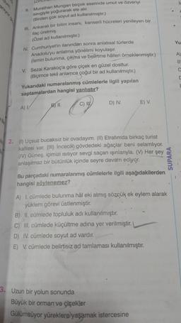 Yu
I. Murathan Mungan birçok eserinde umut ve özveriyi
sevgiyle yoğurarak ele alır.
(Birden çok soyut ad kullanılmıştır.)
ill
. Ankaralı bir bilim insanı, kanserli hücreleri yenileyen bir
ilaç üretmiş.
(Özel ad kullanılmıştır.)
IV. Cumhuriyet'in ilanından sonra anlatısal türlerde
Anadolu'yu anlatma yönelimi koyulaşır.
(ismin bulunma, çikma ve belirtme hålleri örneklenmiştir.)
v Sezai karakoç'a göre çiçek en güzel dosttur.
(Biçimce tekil anlamca çoğul bir ad kullanılmıştır.)
Yukarıdaki numaralanmış cümlelerle ilgili yapılan
saptamalardan hangisi yanlıstır?
A
B
E
C) IV
B) II.
D) IV.
E) V.
A)
2. (1) Uçsuz bucaksız bir ovadayım. (II) Etrafımda birkaç turist
kafilesi var. (III) Incecik) gövdedeki ağaçlar beni selamlıyor.
(IV) Güneş, içimizi isitiyor sevgi saçan işınlarıyla. (V) Her şey
anlaşılmaz bir bütünlük içinde seyre devam ediyor.
Bu parçadaki numaralanmış cümlelerle ilgili aşağıdakilerden
hangisi söylenemez?
SUPARA
A) I. cümlede bulunma hål eki almış sözcük ek eylem alarak
yüklem görevi üstlenmiştir.
B) II. cümlede topluluk adi kullanılmıştır.
C) III. cümlede küçültme adına yer verilmiştir.
D) IV. cümlede soyut ad vardır.
E) V. cümlede belirtisiz ad tamlaması kullanılmıştır.
3. Uzun bir yolun sonunda
Büyük bir orman ve çiçekler
Gülümsüyor yüreklere yaşamak istercesine