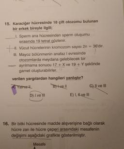 15. Karaciğer hücresinde 18 çift otozomu bulunan
bir erkek bireyle ilgili;
1. Sperm ana hücresinden sperm oluşumu
sırasında 19 tetrat gözlenir.
HI. Vücut hücrelerinin kromozom sayısı 2n = 36'dır.
III. Mayoz bölünmenin anafaz l evresinde
otozomlarda meydana gelebilecek bir
ayrılmama sonucu 17 + X ve 19 + Y şeklinde
gamet oluşturabilirler..
tu
verilen yargılardan hangileri yanlıştır?
Yalnız th
B) 4 ve 1
c) II ve III
D) I ve III
E) I, # ve III
16. Bir bitki hücresinde madde alışverişine bağlı olarak
hücre zarı ile hücre çeperi arasındaki mesafenin
değişimi aşağıdaki grafikte gösterilmiştir.
Mesafe