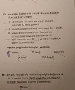 15. Karaciğer hücresinde 18 çift otozomu bulunan
bir erkek bireyle ilgili;
1. Sperm ana hücresinden sperm oluşumu
sırasında 19 tetrat gözlenir.
HI. Vücut hücrelerinin kromozom sayısı 2n = 36'dır.
III. Mayoz bölünmenin anafaz l evresinde
otozomlarda meydana gelebilecek bir
ayrılmama sonucu 17 + X ve 19 + Y şeklinde
gamet oluşturabilirler..
tu
verilen yargılardan hangileri yanlıştır?
Yalnız th
B) 4 ve 1
c) II ve III
D) I ve III
E) I, # ve III
16. Bir bitki hücresinde madde alışverişine bağlı olarak
hücre zarı ile hücre çeperi arasındaki mesafenin
değişimi aşağıdaki grafikte gösterilmiştir.
Mesafe
