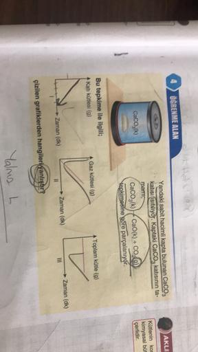 It
ÖĞRENME ALAN
AKLII
Yandaki sabit hacimli kapta bulunan CaCO3
katisi isituliyor. Kaptaki CaCO3 katısının ta-
mam,
CaCO3(k) CaO(k) + CO(g)
tepkimesine göre parçalanıyor.
Kütlenin kot
kimyasal büt
çerlidir.
CaCO3(k)
Bu tepkime ile ilgili;
Katı kütlesi (9)