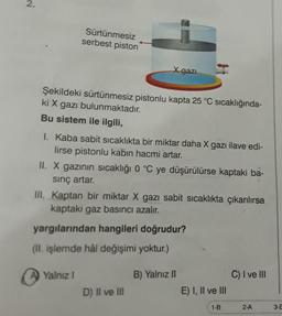 2.
Sürtünmesiz
serbest piston
X gazi
Şekildeki sürtünmesiz pistonlu kapta 25 °C sıcaklığında-
ki X gazı bulunmaktadır.
Bu sistem ile ilgili,
I. Kaba sabit sicaklıkta bir miktar daha X gazı ilave edi-
lirse pistonlu kabın hacmi artar.
II. X gazının sıcaklığı 0 °C ye düşürülürse kaptaki ba-
sinç artar.
III. Kaptan bir miktar X gazı sabit sıcaklıkta çıkarılırsa
kaptaki gaz basıncı azalır.
yargılarından hangileri doğrudur?
(II. işlemde hâl değişimi yoktur.)
Yalniz !
B) Yalnız 11
C) I ve III
D) Il ve III
E) I, II ve III
1-B
2-A
3-6