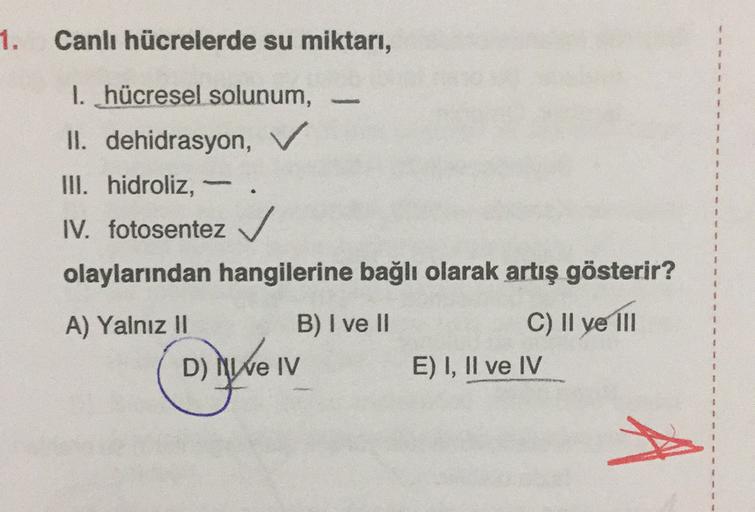 1. Canlı hücrelerde su miktarı,
1. hücresel solunum,
II. dehidrasyon,
III. hidroliz,
IV. fotosentez
olaylarından hangilerine bağlı olarak artış gösterir?
A) Yalnız II
B) I ve II
C) Il ye 111
DNI
e IV
D) MY
E) I, II ve IV
A
