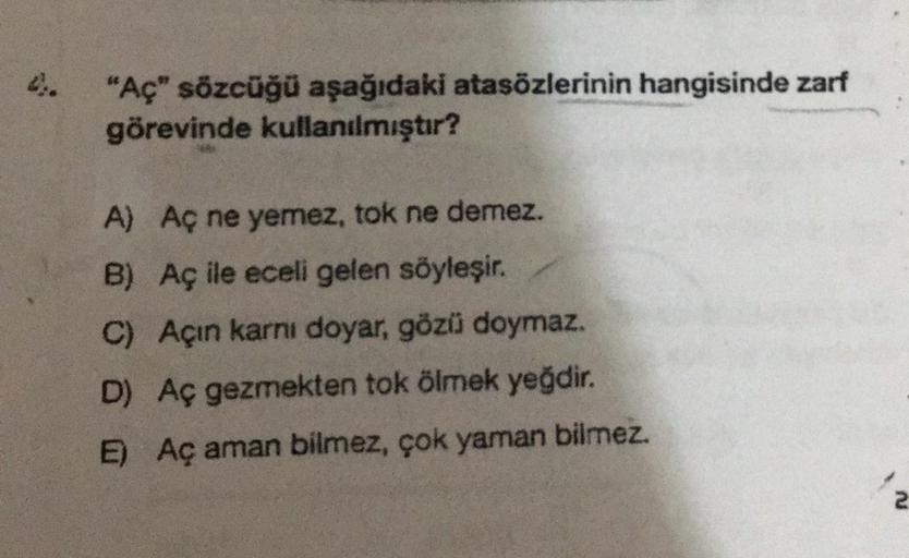 "Aç" sözcüğü aşağıdaki atasözlerinin hangisinde zarf
görevinde kullanılmıştır?
A) Aç ne yemez, tok ne demez.
B) Aç ile eceli gelen söyleşir.
C) Açin karnı doyar, gözü doymaz.
D) Aç gezmekten tok ölmek yeğdir.
E) Aç aman bilmez, çok yaman bilmez.
2
