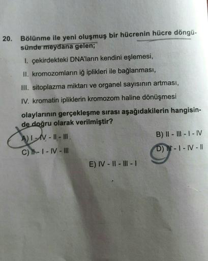 20.
Bölünme ile yeni oluşmuş bir hücrenin hücre döngü-
sünde meydana gelen;
I. çekirdekteki DNA'ların kendini eşlemesi,
II. kromozomların iğ iplikleri ile bağlanması,
III. sitoplazma miktarı ve organel sayısının artması,
IV. kromatin ipliklerin kromozom ha