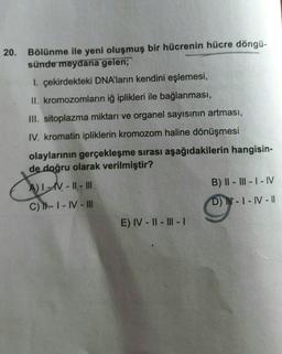 20.
Bölünme ile yeni oluşmuş bir hücrenin hücre döngü-
sünde meydana gelen;
I. çekirdekteki DNA'ların kendini eşlemesi,
II. kromozomların iğ iplikleri ile bağlanması,
III. sitoplazma miktarı ve organel sayısının artması,
IV. kromatin ipliklerin kromozom haline dönüşmesi
olaylarının gerçekleşme sırası aşağıdakilerin hangisin-
de doğru olarak verilmiştir?
Culo
B) || - III - I - IV
AT-N - II - III
C) II - I - IV - III
D) - - IV - 11
E) IV - || - III -