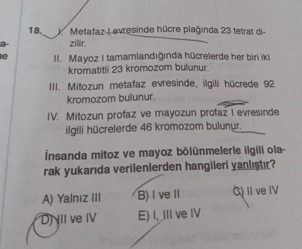 18.
a-
ne
Metafaz tevresinde hücre plağında 23 tetrat di-
zilir.
II. Mayoz I tamamlandığında hücrelerde her biri iki
kromatitli 23 kromozom bulunur.
III. Mitozun metafaz evresinde, ilgili hücrede 92
kromozom bulunur.
IV. Mitozun profaz ve mayozun profaz I