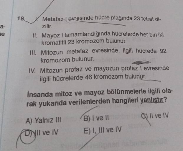 18.
a-
ne
Metafaz tevresinde hücre plağında 23 tetrat di-
zilir.
II. Mayoz I tamamlandığında hücrelerde her biri iki
kromatitli 23 kromozom bulunur.
III. Mitozun metafaz evresinde, ilgili hücrede 92
kromozom bulunur.
IV. Mitozun profaz ve mayozun profaz I 