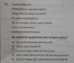 34. Yayan dolaşırım
Mütenekkiren seyahat ederim
Oktay Rifat'la Melih Cevdet'tir
En yakın arkadaşlarım
Bir de sevgilim vardır, pek muteber
İsmini söyleyemem
Edebiyat tarihçisi bulsun
Bu dizelerde aşağıdakilerden hangisi yoktur?
A) Bir zarfla derecelendirilmiş sifat
B) Haber kipli birleşik fiil
c)) Üçüncü çoğul iyelik eki almış isim
D) Hem iyelik hem belirtme hâli eki almış sözcük
E) Üçüncü kişiye göre çekimlenmiş emir kipli fiil