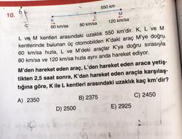 550 km
6
10.
M
K
120 km/sa
60 km/sa
80 km/sa
L ve M kentleri arasındaki uzaklık 550 km'dir. K, L ve M
kentlerinde bulunan üç otomobilden K’daki araç M’ye doğru
60 km/sa hızla, L ve M’deki araçlar K’ya doğru sırasıyla
80 km/sa ve 120 km/sa hızla aynı anda hareket ediyor.
M'den hareket eden araç, L'den hareket eden araca yetiş-
tikten 2,5 saat sonra, K'dan hareket eden araçla karşılaş-
tığına göre, K ile L kentleri arasındaki uzaklık kaç km'dir?
A) 2350
B) 2375
D) 2500
C) 2450
E) 2925
wat
