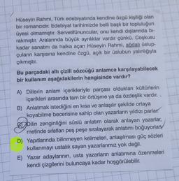 Hüseyin Rahmi, Türk edebiyatında kendine özgü kişiliği olan
bir romancıdır. Edebiyat tarihimizde belli başlı bir topluluğun
üyesi olmamıştır. Servetifünuncular, onu kendi dışlarında bi-
rakmıştır. Aralarında büyük ayriliklar vardır çünkü. Coşkusu
kadar sanatını da halka açan Hüseyin Rahmi, ağdalı üslup-
çuların karşısına kendine özgü, açık bir üslubun yalınlığıyla
çıkmıştır.
Bu parçadaki altı çizili sözcüğü anlamca karşılayabilecek
bir kullanım aşağıdakilerin hangisinde vardır?
A) Dillerin anlam içerikleriyle parçası oldukları kültürlerin
içerikleri arasında tam bir örtüşme ya da özdeşlik vardır.
B) Anlatmak istediğini en kısa ve anlaşılır şekilde ortaya
koyabilme becerisine sahip olan yazarların yıldızı parlar.
Dilin zenginliğini süslü anlatım olarak anlayan yazarlar,
metinde sıfatları peş peşe sıralayarak anlatımı boğuyorlar
D) Yapıtlarında bilinmeyen kelimeleri, anlaşılması güç sözleri
kullanmayı ustalık sayan yazarlarımız yok değil.
E) Yazar adaylarının, usta yazarların anlatımına özenmeleri
kendi çizgilerini buluncaya kadar hoşgörülebilir.