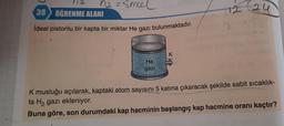 ha=smeel
38 ÖĞRENME ALANI
ideal pistonlu bir kapta bir miktar He gazı bulunmaktadır.
He
gazi
K musluğu açılarak, kaptaki atom sayısını 5 katına çıkaracak şekilde sabit sıcaklık-
ta H2 gazı ekleniyor.
Buna göre, son durumdaki kap hacminin başlangıç kap hacmine oranı kaçtır?
