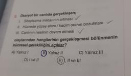 2. Okaryot bir canlıda gerçekleşen;
1. Sitoplazma miktarının artması
II. Hücrede yüzey alanı / hacim oranın bozulması
III. Canlının neslinin devam etmesi
.
olaylarından hangilerinin gerçekleşmesi bölünmenin
hücresel gerekliliğini açıklar?
A) Yalnız B) Yalnız II
C) Yalnız III
D) I ve II
E)), II ve III