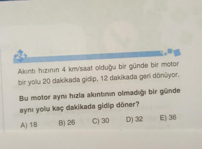 24
Akıntı hızının 4 km/saat olduğu bir günde bir motor
bir yolu 20 dakikada gidip, 12 dakikada geri dönüyor.
Bu motor aynı hızla akıntının olmadığı bir günde
aynı yolu kaç dakikada gidip döner?
D) 32
E) 36
C) 30
B) 26
A) 18
