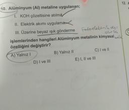 12. A
10. Alüminyum (Al) metaline uygulanan;
I. KOH çözeltisine atılma
II. Elektrik akımı uygulama
III. Üzerine beyaz ışık gönderme fotoelektrilo!
,
owsa
işlemlerinden hangileri Alüminyum metalinin kimyasal hallal
özelliğini değiştirir?
A) Yalnız
B) Yalnız II
C) I ve II
D) I ve III
E) I, II ve III