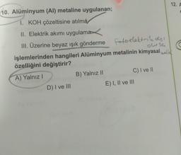 12. A
10. Alüminyum (Al) metaline uygulanan;
I. KOH çözeltisine atılma
II. Elektrik akımı uygulama
III. Üzerine beyaz ışık gönderme fotoelektrilo!
,
owsa
işlemlerinden hangileri Alüminyum metalinin kimyasal hallal
özelliğini değiştirir?
A) Yalnız
B) Yalnız II
C) I ve II
D) I ve III
E) I, II ve III
