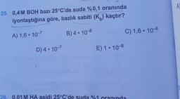 A
25. 0,4 M BOH bazı 25°C'de suda %0,1 oranında
iyonlaştığına göre, bazlık sabiti (Kb) kaçtır?
A) 1,6 . 10-7
B) 4 . 10-8
C) 1,6 . 10-8
D) 4 . 10-7
E) 1.10-8
26. 0.01 M HA asidi 25°C'de suda %1 oranında
