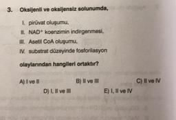 3. Oksijenli ve oksijensiz solunumda,
1. piruvat oluşumu,
II. NAD+ koenzimin indirgenmesi,
III. Asetil COA oluşumu,
N. substrat düzeyinde fosforilasyon
olaylarından hangileri ortaktır?
A) I ve II
B) II ve III
C) II ve IV
D) I, II ve III
E) I, II ve IV