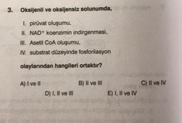 3. Oksijenli ve oksijensiz solunumda,
1. piruvat oluşumu,
II. NAD+ koenzimin indirgenmesi,
III. Asetil COA oluşumu,
N. substrat düzeyinde fosforilasyon
olaylarından hangileri ortaktır?
A) I ve II
B) II ve III
C) II ve IV
D) I, II ve III
E) I, II ve IV
