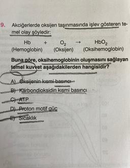9. Akciğerlerde oksijen taşınmasında işlev gösteren te-
mel olay şöyledir:
Hb
O2
HbO2
(Oksijen) (Oksihemoglobin)
+
(Hemoglobin)
Buna göre, oksihemoglobinin oluşmasını sağlayan
temel kuvvet aşağıdakilerden hangisidir?
A) Oksijenin kısmi basıncı
B) Karbondioksidin kısmi basıncın
C) ATP
D) Proton motif güc
E Sicaklık