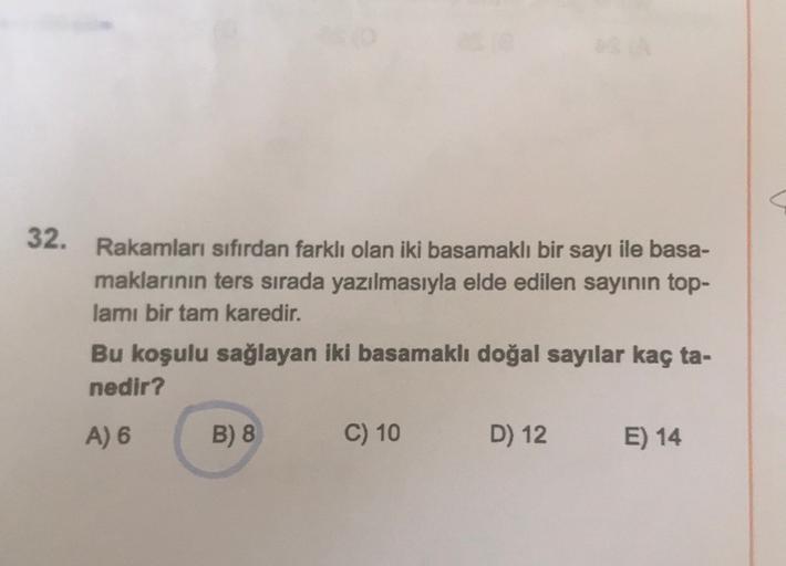 32. Rakamları sıfırdan farklı olan iki basamaklı bir sayı ile basa-
maklarının ters sırada yazılmasıyla elde edilen sayının top-
lamı bir tam karedir.
Bu koşulu sağlayan iki basamaklı doğal sayılar kaç ta-
nedir?
A) 6
B) 8
C) 10
D) 12
E) 14
