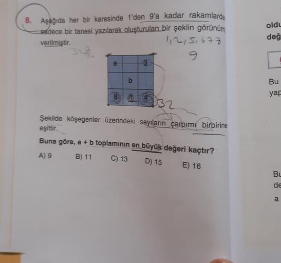 oldu
8. Aşağıda her bir karesinde 1'den 9'a kadar rakamlarda
sadece bir tanesi yazılarak oluşturulan bir şeklin görünüm
verilmiştir.
1,215,677
değ
9
a
3
b
Bu
yar
132
Şekilde köşegenler üzerindeki sayıların çarpımı birbirine
eşittir.
Buna göre, a + b toplam