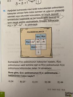 A) X
9-3 +1
16. Aşağıdaki bulmacada mavi renkli kutucuklardaki polinomların
katsayıları sıfırdan farklı bütün terimleri ok uçlarının gösterdiği
satırdaki veya sütundaki kutucuklara, en büyük dereceli
terimlerinden başlanarak ve her kutuda farkli dereceli bir
terim olacak şekilde yazılmaktadır. Örneğin; bulmacada
P(x) = 2x3 + 8x² - 4x şeklindedir.
WAS
SO
POLINOM BULMACA
Q(x) R(x)
P(x)2x38x2-4x
K(x)
OT
TI
()
al
Bulmacada P(x) polinomunun katsayıları toplamı, R(x)
polinomunun sabit terimine eşit ve R(x) polinomunun K(x)
polinomuna bölümünden kalan 14 olmaktadır.
Buna göre, Q(x) polinomunun K(x) polinomuna
bölümünden kalan kaçtır?
- SA
A) 24
B) 27
C) 31
D) 38
E) 44
13.D 14.B 15.C 16.C
UcDört
Bes
11
