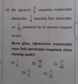 3
15. Bir öğrenici
olasılıkla matematik
5
1
dersinden, olasılıkla fizik dersinden
9
1
ve olasılıkla her iki dersten başarılı
15
oluyor.
Buna göre, öğrencinin matematik
veya fizik dersinden başarısız olma
olasılığı nedir?
o
16
A)
17
B)
C)
C
45
45
D)
7
E)
15
