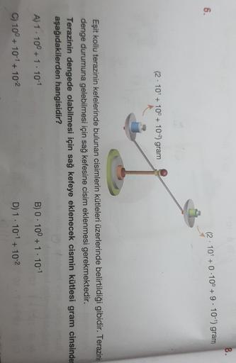 8.
6.
(2.101 + 0.10° + 9 . 10-1) gram
(2.101 +10° + 10-2) gram
Eşit kollu terazinin kefelerinde bulunan cisimlerin kütleleri üzerlerinde belirtildiği gibidir. Terazinin
denge durumuna gelebilmesi için sağ kefesine cisim eklenmesi gerekmektedir.
Terazinin d