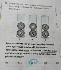 23. Aşağıda içlerinde 1 den 6 ya kadar numaralandırılmış 6
topun olduğu en fazla üç top alabilen cam fanuslar
gösterilmiştir.
2 1
3
9
2
2
1
4
3
8
3
5
6
1.
2.
3.
Fanustaki en üstte olan bir topun bulunduğu fanustan
alınıp diğer fanusa konulması bir hamle olarak
belirlendiğine göre, en az kaç hamlede 1. fanustaki toplar
aşağıdan yukarıya sırasıyla 1, 2 ve 3 numaralı top olacak
şekilde konulabilir?
A) 5
B) 6
C) 7
D) 8
E) 9