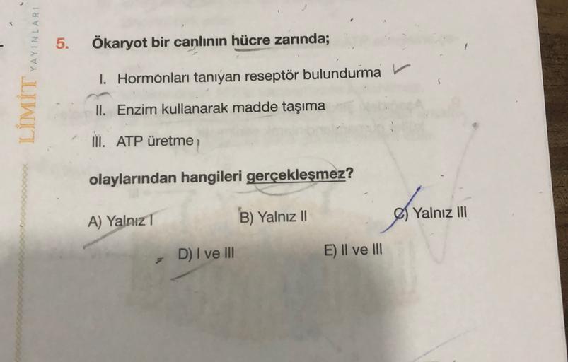 5.
Ökaryot bir canlının hücre zarında;
LÍMİT YAYINLARI
1. Hormonları tanıyan reseptör bulundurma
II. Enzim kullanarak madde taşıma
II. ATP üretme
olaylarından hangileri gerçekleşmez?
of vain
A) Yalnız 1
B) Yalnız II
Yalnız III
D) I ve III
E) II ve III