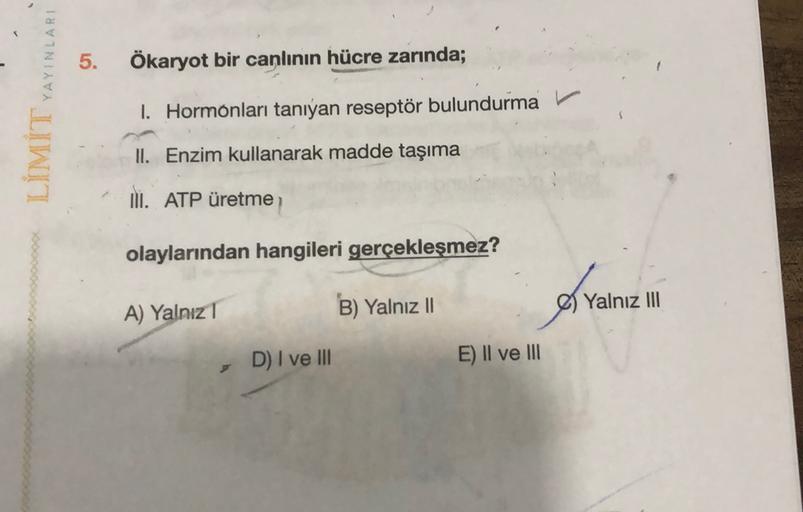 5.
Ökaryot bir canlının hücre zarında;
LÍMİT YAYINLARI
1. Hormonları tanıyan reseptör bulundurma
II. Enzim kullanarak madde taşıma
II. ATP üretme
olaylarından hangileri gerçekleşmez?
of vain
A) Yalnız 1
B) Yalnız II
Yalnız III
D) I ve III
E) II ve III
