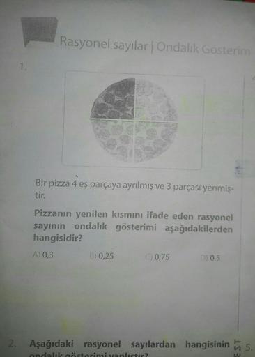 Rasyonel sayılar. Ondalık Gösterim
Bir pizza 4 eş parçaya ayrılmış ve 3 parçası yenmiş.
Pizzanın yenilen kısmını ifade eden rasyonel
sayının ondalik gösterimi aşağıdakilerden
hangisidir?
A) 0,3
B) 0,25
0 0,75
D) 0,5
2.
Aşağıdaki rasyonel sayılardan hangisi