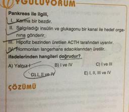 RUM
Pankreas ile ilgili,
1. Karma bir bezdir.
II. Salgıladığı insülin ve glukagonu bir kanal ile hedef orga-
nina gönderir.
TII. Hipofiz bezinden üretilen ACTH tarafından uyarılır.
IV. Hormonları langerhans adacıklarından üretilir.
ifadelerinden hangileri doğrudur?
A) Yalnız!
C) I ve III
E) I, II, III ve IV
B) I ve IV
Du Il ve IV
ÇÖZÜMÜ