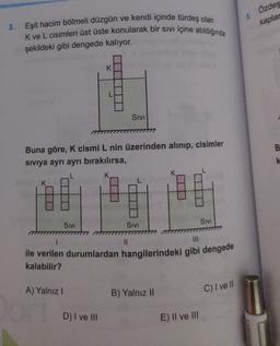 Özdeş
5
kaplar
3. Eşit hacim bölmeli düzgün ve kendi içinde türdeş olan
K ve L cisimleri üst üste konularak bir sivi içine atildiginda
şekildeki gibi dengede kalıyor.
K
SIVI
B
Buna göre, K cismi L nin üzerinden alınıp, cisimler
siviya ayrı ayrı bırakılırsa,
K
SIVI
SIVI
SIVI
II
ile verilen durumlardan hangilerindeki gibi dengede
kalabilir?
A) Yalnız!
B) Yalnız II
C) I ve II
D) I ve II
E) Il ve III
