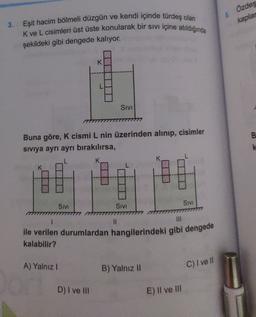 Özdeş
5
kaplar
3. Eşit hacim bölmeli düzgün ve kendi içinde türdeş olan
K ve L cisimleri üst üste konularak bir sivi içine atildiginda
şekildeki gibi dengede kalıyor.
K
SIVI
B
Buna göre, K cismi L nin üzerinden alınıp, cisimler
siviya ayrı ayrı bırakılırsa,
K
SIVI
SIVI
SIVI
II
ile verilen durumlardan hangilerindeki gibi dengede
kalabilir?
A) Yalnız!
B) Yalnız II
C) I ve II
D) I ve II
E) Il ve III
