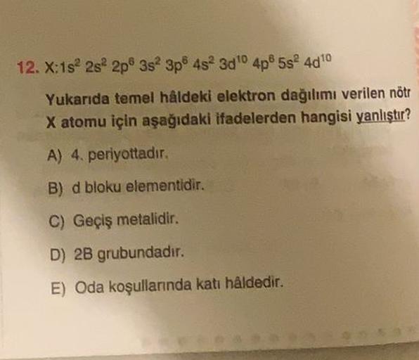 12. X:1s 2s 2p 3s 3p 4s 300 4p5s 4010
Yukarıda temel hâldeki elektron dağılımı verilen nötr
X atomu için aşağıdaki ifadelerden hangisi yanlıştır?
A) 4. periyottadir.
B) d bloku elementidir.
C) Geçiş metalidir.
D) 2B grubundadır.
E) Oda koşullarında kati hâ