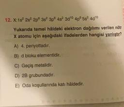 12. X:1s 2s 2p 3s 3p 4s 300 4p5s 4010
Yukarıda temel hâldeki elektron dağılımı verilen nötr
X atomu için aşağıdaki ifadelerden hangisi yanlıştır?
A) 4. periyottadir.
B) d bloku elementidir.
C) Geçiş metalidir.
D) 2B grubundadır.
E) Oda koşullarında kati hâldedir.
