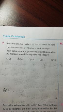 Yüzde Problemleri
7.
10.
Bir satıcı elindeki malların
1
ünü % 30 kâr ile, kala-
4.
nini ise tanesinden 17 lira kâr ederek satmıştır.
Tüm satış sonunda yüzde 50 kâr edildiğine göre,
bu malların tanesinin alış fiyatı kaç liradır?
A) 30
B) 34
C) 45
D) 51
E) 70
22
0
16
27
GO
100
sono
so
Bir malın satışından elde edilen kâr, satış fiyatının
% 20 si kadardır. Bu malın satışından edilen kâr 60
11
dan Lortie five