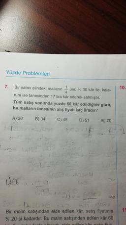 Yüzde Problemleri
7.
10.
Bir satıcı elindeki malların
1
ünü % 30 kâr ile, kala-
4.
nini ise tanesinden 17 lira kâr ederek satmıştır.
Tüm satış sonunda yüzde 50 kâr edildiğine göre,
bu malların tanesinin alış fiyatı kaç liradır?
A) 30
B) 34
C) 45
D) 51
E) 70
22
0
16
27
GO
100
sono
so
Bir malın satışından elde edilen kâr, satış fiyatının
% 20 si kadardır. Bu malın satışından edilen kâr 60
11
dan Lortie five
