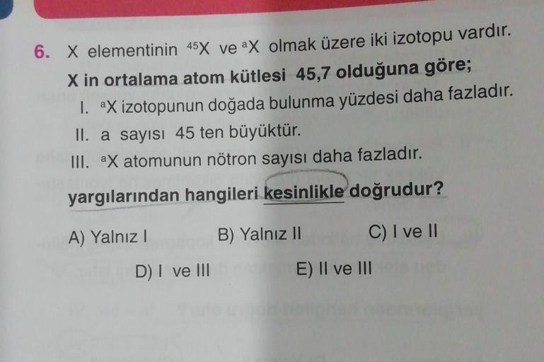 6. X elementinin 45X ve ax olmak üzere iki izotopu vardır.
X in ortalama atom kütlesi 45,7 olduğuna göre;
1. aX izotopunun doğada bulunma yüzdesi daha fazladır.
II. a sayısı 45 ten büyüktür.
III. ax atomunun nötron sayısı daha fazladır.
yargılarından hangi