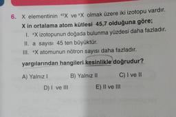 6. X elementinin 45X ve ax olmak üzere iki izotopu vardır.
X in ortalama atom kütlesi 45,7 olduğuna göre;
1. aX izotopunun doğada bulunma yüzdesi daha fazladır.
II. a sayısı 45 ten büyüktür.
III. ax atomunun nötron sayısı daha fazladır.
yargılarından hangileri kesinlikle doğrudur?
A) Yalnız!
B) Yalnız II
C) I ve II
D) I ve III
E) II ve III
