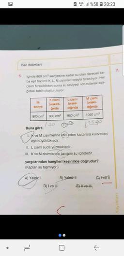 4.5G
4:50 %58 20:23
Fen Bilimleri
7
5. içinde 800 cm seviyesine kadar su olan dereceli ka-
ba eşit hacimli K L M cisimleri sırayla birakiliyor. Her
cisim bırakıldıktan sonra su seviyesi not edilerek aşa-
ğıdaki tablo oluşturuluyor.
M cismi
ilk
seviye
K cismi
birakıldı
ginda
L cismi
biraksi-
diğinda
birak
diginda
800 cm3
900 cm
950 cm?
1050 cm?
Buna göre,
1. K ve M cisimlerine etki eden kaldırma Kuvvetleri
eşit büyüklüktedir.
11. L cismi suda yüzmektedir.
III. K ve M cisimlerinin tamamı su içindedir.
yargılarından hangileri kesinlikle doğrudur?
(Kaptan su taşmiyor.)
A) Yalnız!
B) Yalnizli
Citve Ti
D) I ve III
E) Il ve II
Yayinlar
7
-