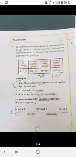 4.5G
4:50 %58 20:23
Fen Bilimleri
7
5. içinde 800 cm seviyesine kadar su olan dereceli ka-
ba eşit hacimli K L M cisimleri sırayla birakiliyor. Her
cisim bırakıldıktan sonra su seviyesi not edilerek aşa-
ğıdaki tablo oluşturuluyor.
M cismi
ilk
seviye
K cismi
birakıldı
ginda
L cismi
biraksi-
diğinda
birak
diginda
800 cm3
900 cm
950 cm?
1050 cm?
Buna göre,
1. K ve M cisimlerine etki eden kaldırma Kuvvetleri
eşit büyüklüktedir.
11. L cismi suda yüzmektedir.
III. K ve M cisimlerinin tamamı su içindedir.
yargılarından hangileri kesinlikle doğrudur?
(Kaptan su taşmiyor.)
A) Yalnız!
B) Yalnizli
Citve Ti
D) I ve III
E) Il ve II
Yayinlar
7
-
