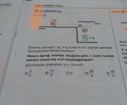 m Föyü
Der Anlatım Föyü
Örnek:15
non LİSELERİ İÇİN
Örnek:13
1 kg
K
yatay
yatay
yatay
ki
2 kg
Birbir
konu
Xc
0,5
olu
Birbirine iple bağlı 1 kg, 2 kg kütleli K ve L cisimleri şekildeki
konumlarından serbest bırakılıyor.
Makara ağırlığı önemsiz olduğuna göre, L cismi hareket
ederken ivmesi kaç m/s2 büyüklüğündedir?
(Sürtünmeler önemsizdir; g =
10 m/s2)
5
10
20
25
B)
C) 5
D
3
3
(
A) 3

