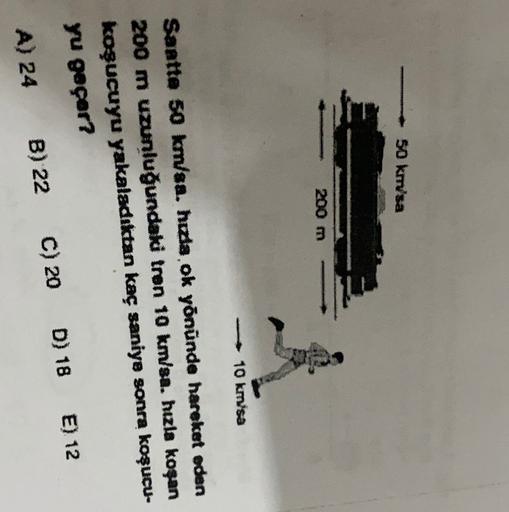 50 km'sa
200 m
1
10 kmsa
Santte 50 km/sa. hıda ok yönünde hareket eden
200 m uzunluğundaki tren 10 km/sa. hızla koşan
koşucuyu yakaladıktan kaç saniye sonra koşucu-
yu geçer?
A) 24 B) 22 C) 20 D) 18 E) 12
